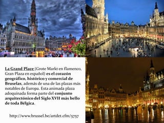 La Grand Place (Grote Markt en flamenco,
Gran Plaza en español) es el corazón
geográfico, histórico y comercial de
Bruselas, además de una de las plazas más
notables de Europa. Esta animada plaza
adoquinada forma parte del conjunto
arquitectónico del Siglo XVII más bello
de toda Bélgica.
http://www.brussel.be/artdet.cfm/5757
 