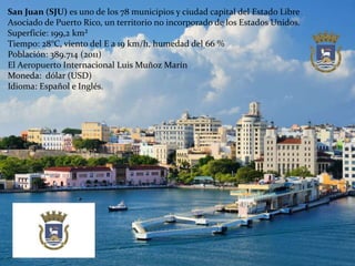 San Juan (SJU) es uno de los 78 municipios y ciudad capital del Estado Libre
Asociado de Puerto Rico, un territorio no incorporado de los Estados Unidos.
Superficie: 199,2 km²
Tiempo: 28°C, viento del E a 19 km/h, humedad del 66 %
Población: 389.714 (2011)
El Aeropuerto Internacional Luis Muñoz Marín
Moneda: dólar (USD)
Idioma: Español e Inglés.
 