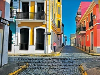El Viejo San Juan es el nombre con el que se le conoce al
distrito histórico de San Juan, Puerto Rico. Está
localizado en la Isleta de San Juan que está conectada a
la isla principal de Puerto Rico por puentes.
 