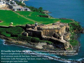 El Castillo San Felipe del Morro, también conocido como el Fuerte San Felipe del
Morro o simplemente El Morro, es una fortificación española del siglo XVI construida
en el extremo norte de San Juan, Puerto Rico.
Dirección: Calle Norzagaray, San Juan, 00901, Puerto Rico
www.nps.gov/saju/index.htm
 