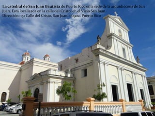 La catedral de San Juan Bautista de Puerto Rico es la sede de la arquidiócesis de San
Juan. Está localizada en la calle del Cristo, en el Viejo San Juan.
Dirección: 151 Calle del Cristo, San Juan, 00902, Puerto Rico
 