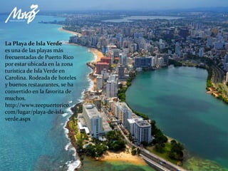 La Playa de Isla Verde
es una de las playas más
frecuentadas de Puerto Rico
por estar ubicada en la zona
turística de Isla Verde en
Carolina. Rodeada de hoteles
y buenos restaurantes, se ha
convertido en la favorita de
muchos.
http://www.zeepuertorico.
com/lugar/playa-de-isla-
verde.aspx
 