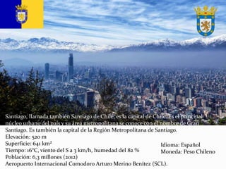 Santiago, llamada también Santiago de Chile, es la capital de Chile. Es el principal
núcleo urbano del país y su área metropolitana se conoce con el nombre de Gran
Santiago. Es también la capital de la Región Metropolitana de Santiago.
Elevación: 520 m
Superficie: 641 km²
Tiempo: 16°C, viento del S a 3 km/h, humedad del 82 %
Población: 6,3 millones (2012)
Aeropuerto Internacional Comodoro Arturo Merino Benítez (SCL).
Idioma: Español
Moneda: Peso Chileno
 