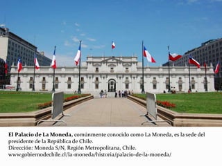 El Palacio de La Moneda, comúnmente conocido como La Moneda, es la sede del
presidente de la República de Chile.
Dirección: Moneda S/N, Región Metropolitana, Chile.
www.gobiernodechile.cl/la-moneda/historia/palacio-de-la-moneda/
 