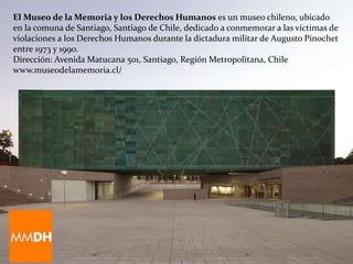 El Museo de la Memoria y los Derechos Humanos es un museo chileno, ubicado
en la comuna de Santiago, Santiago de Chile, dedicado a conmemorar a las víctimas de
violaciones a los Derechos Humanos durante la dictadura militar de Augusto Pinochet
entre 1973 y 1990.
Dirección: Avenida Matucana 501, Santiago, Región Metropolitana, Chile
www.museodelamemoria.cl/
 