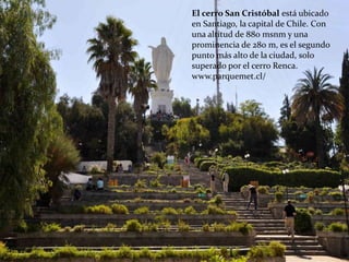 El cerro San Cristóbal está ubicado
en Santiago, la capital de Chile. Con
una altitud de 880 msnm y una
prominencia de 280 m, es el segundo
punto más alto de la ciudad, solo
superado por el cerro Renca.
www.parquemet.cl/
 