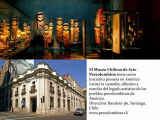 El Museo Chileno de Arte
Precolombino tiene como
iniciativa pionera en América
Latina la custodia, difusión y
estudio del legado artístico de los
pueblos precolombinos de
América.
Dirección: Bandera 361, Santiago,
Chile
www.precolombino.cl/
 