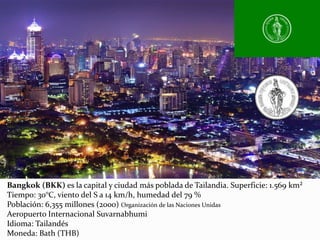 Bangkok (BKK) es la capital y ciudad más poblada de Tailandia. Superficie: 1.569 km²
Tiempo: 30°C, viento del S a 14 km/h, humedad del 79 %
Población: 6,355 millones (2000) Organización de las Naciones Unidas
Aeropuerto Internacional Suvarnabhumi
Idioma: Tailandés
Moneda: Bath (THB)
 