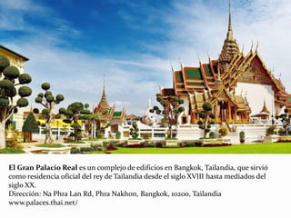 El Gran Palacio Real es un complejo de edificios en Bangkok, Tailandia, que sirvió
como residencia oficial del rey de Tailandia desde el siglo XVIII hasta mediados del
siglo XX.
Dirección: Na Phra Lan Rd, Phra Nakhon, Bangkok, 10200, Tailandia
www.palaces.thai.net/
 