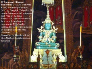 El Templo del Buda de
Esmeralda (วัดพระแก้ว, Wat Phra
Kaew) es un templo budista
(wat) en Bangkok, Tailandia. El
nombre completo del templo es
Wat Phra Sri Rattana
Satsadaram, (วัดพระศรีรัตนศาสดาราม).
Es el templo budista más
importante de Tailandia,
localizado en el centro histórico
de Bangkok (distrito Phra
Nakhon).
Dirección: Na Phra Lan Road,
Phra Nakhon, Bangkok 10200,
Tailandia
 