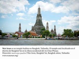 Wat Arun es un templo budista en Bangkok, Tailandia. El templo está localizado en el
distrito de Bangkok Yai en la ribera occidental del río Chao Phraya.
Dirección: ซอยปรกอรุณ อรุณอมรินทร์ Wat Arun, Bangkok Yai, Bangkok 10600, Tailandia
www.watarun.org/
 