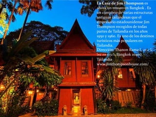 La Casa de Jim Thompson es
ahora un museo en Bangkok . Es
un complejo de varias estructuras
antiguas tailandesas que el
empresario estadounidense Jim
Thompson recogidos de todas
partes de Tailandia en los años
1950 y 1960. Es uno de los destinos
turísticos más populares en
Tailandia.
Dirección: Thanon Rama I, แขวง วัง
ใหม่ เขต ปทุมวัน Bangkok 10400,
Tailandia
www.jimthompsonhouse.com/
 