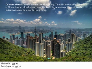 Cumbre Victoria es una montaña en Hong Kong. También es conocido como
el Monte Austin, y localmente como The Peak. La montaña se encuentra en la
mitad occidental de la isla de Hong Kong.
Elevación: 554 m
Prominencia: 554 m
 