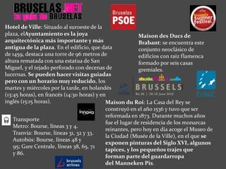 Maison du Roi: La Casa del Rey se
construyó en el año 1536 y tuvo que ser
reformada en 1873. Durante muchos años
fue el lugar de residencia de los monarcas
reinantes, pero hoy en día acoge el Museo de
la Ciudad (Musée de la Ville), en el que se
exponen pinturas del Siglo XVI, algunos
tapices, y los pequeños trajes que
forman parte del guardarropa
del Manneken Pis.
Maison des Ducs de
Brabant: se encuentra este
conjunto neoclásico de
edificios con raíz flamenca
formado por seis casas
gremiales.
Hotel de Ville: Situado al suroeste de la
plaza, elAyuntamiento es la joya
arquitectónica más importante y más
antigua de la plaza. En el edificio, que data
de 1459, destaca una torre de 96 metros de
altura rematada con una estatua de San
Miguel, y el tejado perforado con decenas de
lucernas. Se pueden hacer visitas guiadas
pero con un horario muy reducido, los
martes y miércoles por la tarde, en holandés
(13:45 horas), en francés (14:30 horas) y en
inglés (15:15 horas).
Transporte
Metro: Bourse, líneas 3 y 4.
Tranvía: Bourse, líneas 31, 32 y 33.
Autobús: Bourse, líneas 48 y
95; Gare Centrale, líneas 38, 65, 71
y 86.
 