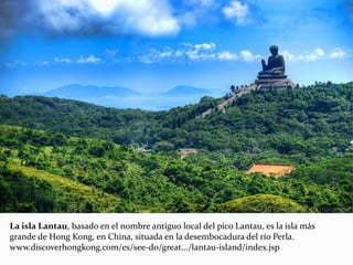 La isla Lantau, basado en el nombre antiguo local del pico Lantau, es la isla más
grande de Hong Kong, en China, situada en la desembocadura del río Perla.
www.discoverhongkong.com/es/see-do/great.../lantau-island/index.jsp
 