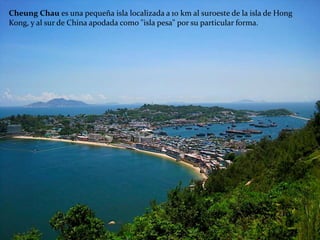 Cheung Chau es una pequeña isla localizada a 10 km al suroeste de la isla de Hong
Kong, y al sur de China apodada como "isla pesa" por su particular forma.
 