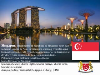 Singapur, oficialmente la República de Singapur, es un país
soberano insular de Asia, formado por sesenta y tres islas, cuya
forma de gobierno es la república parlamentaria. Su territorio se
divide en cinco consejos de desarrollo comunitario.
Población: 5,399 millones (2013) Banco Mundial
Moneda: Dólar de Singapur
Idiomas oficiales: Idioma inglés, Idioma malayo, Idioma tamil,
Mandarín estándar.
Aeropuerto Internacional de Singapur o Changi (SIN)
 