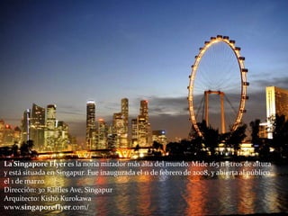 La Singapore Flyer es la noria mirador más alta del mundo. Mide 165 metros de altura
y está situada en Singapur. Fue inaugurada el 11 de febrero de 2008, y abierta al público
el 1 de marzo.
Dirección: 30 Raffles Ave, Singapur
Arquitecto: Kishō Kurokawa
www.singaporeflyer.com/
 
