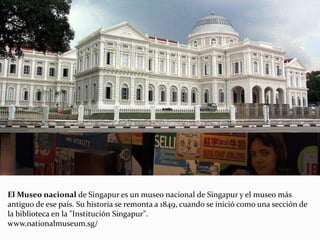 El Museo nacional de Singapur es un museo nacional de Singapur y el museo más
antiguo de ese país. Su historia se remonta a 1849, cuando se inició como una sección de
la biblioteca en la "Institución Singapur".
www.nationalmuseum.sg/
 
