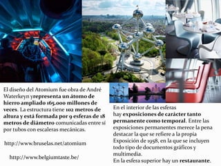 El diseño del Atomium fue obra de André
Waterkeyn yrepresenta un átomo de
hierro ampliado 165.000 millones de
veces. La estructura tiene 102 metros de
altura y está formada por 9 esferas de 18
metros de diámetro comunicadas entre sí
por tubos con escaleras mecánicas.
En el interior de las esferas
hay exposiciones de carácter tanto
permanente como temporal. Entre las
exposiciones permanentes merece la pena
destacar la que se refiere a la propia
Exposición de 1958, en la que se incluyen
todo tipo de documentos gráficos y
multimedia.
En la esfera superior hay un restaurante.
http://www.belgiumtaste.be/
http://www.bruselas.net/atomium
 