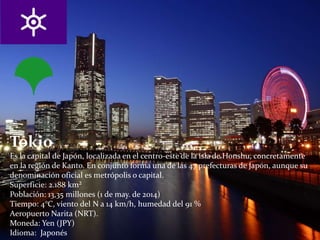 Tokio
Es la capital de Japón, localizada en el centro-este de la isla de Honshu, concretamente
en la región de Kanto. En conjunto forma una de las 47 prefecturas de Japón, aunque su
denominación oficial es metrópolis o capital.
Superficie: 2.188 km²
Población: 13,35 millones (1 de may. de 2014)
Tiempo: 4°C, viento del N a 14 km/h, humedad del 91 %
Aeropuerto Narita (NRT).
Moneda: Yen (JPY)
Idioma: Japonés
 