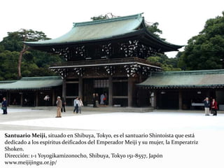 Santuario Meiji, situado en Shibuya, Tokyo, es el santuario Shintoista que está
dedicado a los espíritus deificados del Emperador Meiji y su mujer, la Emperatriz
Shoken.
Dirección: 1-1 Yoyogikamizonocho, Shibuya, Tokyo 151-8557, Japón
www.meijijingu.or.jp/
 