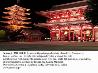 Senso-ji (金龍山浅草 ) es un antiguo templo budista ubicado en Asakusa, en
Tokio , Japón . Es el templo más antiguo de Tokio y uno de los más
significativos. Antiguamente asociado con el Tendai secta del budismo , se convirtió
en independiente después de la Segunda Guerra Mundial .
Dirección: 2 Chome-3-1 Asakusa, Taito, Tokyo 111-0032, Japón
www.senso-ji.jp/
 