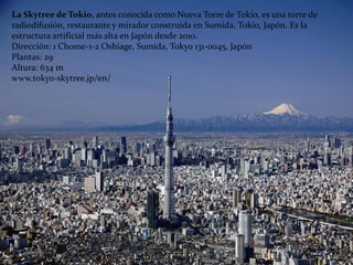 La Skytree de Tokio, antes conocida como Nueva Torre de Tokio, es una torre de
radiodifusión, restaurante y mirador construida en Sumida, Tokio, Japón. Es la
estructura artificial más alta en Japón desde 2010.
Dirección: 1 Chome-1-2 Oshiage, Sumida, Tokyo 131-0045, Japón
Plantas: 29
Altura: 634 m
www.tokyo-skytree.jp/en/
 