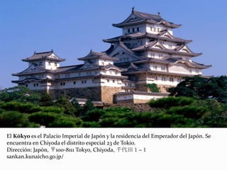 El Kōkyo es el Palacio Imperial de Japón y la residencia del Emperador del Japón. Se
encuentra en Chiyoda el distrito especial 23 de Tokio.
Dirección: Japón, 〒100-8111 Tokyo, Chiyoda, 千代田１−１
sankan.kunaicho.go.jp/
 