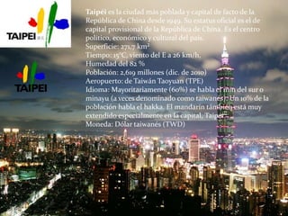 Taipéi es la ciudad más poblada y capital de facto de la
República de China desde 1949. Su estatus oficial es el de
capital provisional de la República de China. Es el centro
político, económico y cultural del país.
Superficie: 271,7 km²
Tiempo: 15°C, viento del E a 26 km/h,
Humedad del 82 %
Población: 2,619 millones (dic. de 2010)
Aeropuerto: de Taiwán Taoyuan (TPE)
Idioma: Mayoritariamente (60%) se habla el min del sur o
minayu (a veces denominado como taiwanés). Un 10% de la
población habla el hakka. El mandarín támbién está muy
extendido especialmente en la capital, Taipéi.
Moneda: Dólar taiwanés (TWD)
 
