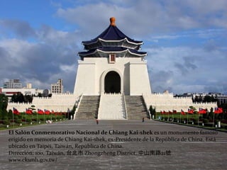 El Salón Conmemorativo Nacional de Chiang Kai-shek es un monumento famoso
erigido en memoria de Chiang Kai-shek, ex-Presidente de la República de China. Está
ubicado en Taipéi, Taiwán, República de China.
Dirección: 100, Taiwán, 台北市 Zhongzheng District, 中山南路21號
www.cksmh.gov.tw/
 