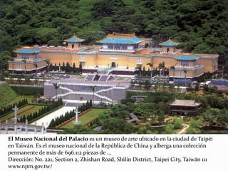El Museo Nacional del Palacio es un museo de arte ubicado en la ciudad de Taipéi
en Taiwán. Es el museo nacional de la República de China y alberga una colección
permanente de más de 696.112 piezas de ...
Dirección: No. 221, Section 2, Zhishan Road, Shilin District, Taipei City, Taiwán 111
www.npm.gov.tw/
 
