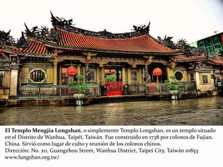 El Templo Mengjia Longshan, o simplemente Templo Longshan, es un templo situado
en el Distrito de Wanhua, Taipéi, Taiwán. Fue construido en 1738 por colonos de Fujian,
China. Sirvió como lugar de culto y reunión de los colonos chinos.
Dirección: No. 211, Guangzhou Street, Wanhua District, Taipei City, Taiwán 10853
www.lungshan.org.tw/
 