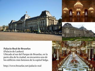 Palacio Real de Bruselas
(Palacio de Laeken)
Ubicado al sur del Parque de Bruselas, en la
parte alta de la ciudad, se encuentra uno de
los edificios más famosos de la capital belga.
http://www.bruselas.net/palacio-real
 