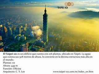 El Taipei 101 es un edificio que cuenta con 106 plantas, ubicado en Taipéi. La aguja
que corona sus 508 metros de altura, lo convierte en la décima estructura más alta en
el mundo.
Plantas: 101
Altura: 449 m
Función: Oficina
Arquitecto: C. Y. Lee www.taipei-101.com.tw/index_en.htm
 