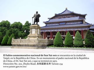 El Salón conmemorativo nacional de Sun Yat-sen se encuentra en la ciudad de
Taipéi, en la República de China. Es un monumento al padre nacional de la República
de China, el Dr. Sun Yat-sen, y que se terminó en 1972.
Dirección: No. 202, Zhulin Road, 永和區新北市 Taiwán 234
www.yatsen.gov.tw/en/
 