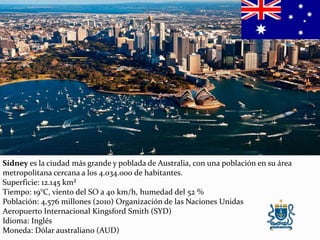 Sídney es la ciudad más grande y poblada de Australia, con una población en su área
metropolitana cercana a los 4.034.000 de habitantes.
Superficie: 12.145 km²
Tiempo: 19°C, viento del SO a 40 km/h, humedad del 52 %
Población: 4,576 millones (2010) Organización de las Naciones Unidas
Aeropuerto Internacional Kingsford Smith (SYD)
Idioma: Inglés
Moneda: Dólar australiano (AUD)
 
