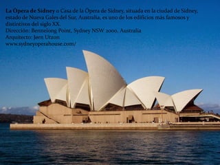 La Ópera de Sídney o Casa de la Ópera de Sídney, situada en la ciudad de Sídney,
estado de Nueva Gales del Sur, Australia, es uno de los edificios más famosos y
distintivos del siglo XX.
Dirección: Bennelong Point, Sydney NSW 2000, Australia
Arquitecto: Jørn Utzon
www.sydneyoperahouse.com/
 