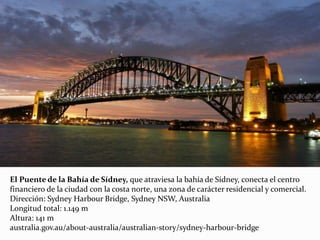 El Puente de la Bahía de Sídney, que atraviesa la bahía de Sídney, conecta el centro
financiero de la ciudad con la costa norte, una zona de carácter residencial y comercial.
Dirección: Sydney Harbour Bridge, Sydney NSW, Australia
Longitud total: 1.149 m
Altura: 141 m
australia.gov.au/about-australia/australian-story/sydney-harbour-bridge
 