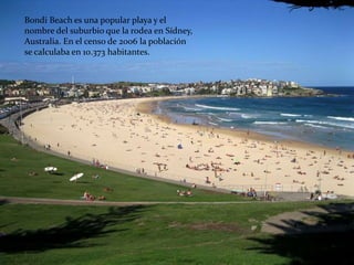 Bondi Beach es una popular playa y el
nombre del suburbio que la rodea en Sídney,
Australia. En el censo de 2006 la población
se calculaba en 10.373 habitantes.
 