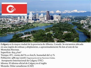 Calgary es la mayor ciudad de la provincia de Alberta, Canadá. Se encuentra ubicada
en una región de colinas y altiplanicies, a aproximadamente 80 km al este de las
Montañas Rocosas.
Superficie: 825,3 km²
Tiempo: 8°C, viento del N a 11 km/h, humedad del 27 %
Población: 988.195 (2006) Organización de las Naciones Unidas.
Aeropuerto Internacional de Calgary (YYC)
Idioma: El idioma oficial de Calgary es el inglés
Moneda: Dólar canadiense (CAD)
 