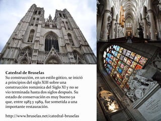 Catedral de Bruselas
Su construcción, en un estilo gótico, se inició
a principios del siglo XIII sobre una
construcción románica del Siglo XI y no se
vio terminada hasta dos siglos después. Su
estado de conservación es muy bueno ya
que, entre 1983 y 1989, fue sometida a una
importante restauración.
http://www.bruselas.net/catedral-bruselas
 