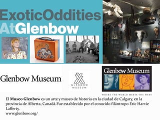 El Museo Glenbow es un arte y museo de historia en la ciudad de Calgary, en la
provincia de Alberta, Canadá.Fue establecido por el conocido filántropo Eric Harvie
Lafferty.
www.glenbow.org/
 
