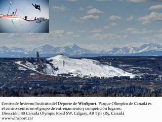 Centro de Invierno Instituto del Deporte de WinSport, Parque Olímpico de Canadá es
el centro-centro en el grupo de entrenamiento y competición lugares.
Dirección: 88 Canada Olympic Road SW, Calgary, AB T3B 5R5, Canadá
www.winsport.ca/
 