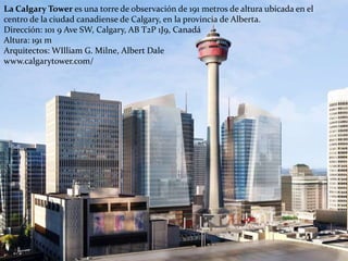 La Calgary Tower es una torre de observación de 191 metros de altura ubicada en el
centro de la ciudad canadiense de Calgary, en la provincia de Alberta.
Dirección: 101 9 Ave SW, Calgary, AB T2P 1J9, Canadá
Altura: 191 m
Arquitectos: WIlliam G. Milne, Albert Dale
www.calgarytower.com/
 