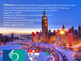 Ottawaes la capital de Canadá y la cuarta ciudad más grande del país. Se ubica
en el extremo sureste de la provincia de Ontario, a orillas del río Ottawa, que
conforma la frontera entre las provincias de Ontario y Quebec.
Superficie: 2.778 km²
Tiempo: 4°C, viento del E a 34 km/h, humedad del 31 %
Población: 883.391 (2011)
Aeropuerto Internacional de Ottawa (YOW)
Moneda: Dólar canadiense (CAD)
Idioma: Inglés y Francés
 