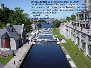 El Canal Rideau es un canal localizado en Ontario,
Canadá. Divide la ciudad de Ottawa, la capital de Canadá.
Es un punto turístico importante de la ciudad, con diversos
senderos y paseos arbolados y parques en sus proximidades.
Dirección: Ontario, Canadá
Longitud: 202 km
Nacimiento: Río Ottawa
www.pc.gc.ca/
 