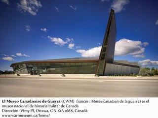 El Museo Canadiense de Guerra (CWM) francés : Musée canadien de la guerre) es el
museo nacional de historia militar de Canadá
Dirección: Vimy Pl, Ottawa, ON K1A 0M8, Canadá
www.warmuseum.ca/home/
 
