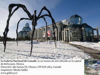 La Galería Nacional de Canadá, es un museo de arte ubicado en la capital
de dicho país, Ottawa.
Dirección: 380 Sussex Dr, Ottawa, ON K1N 9N4, Canadá
Arquitecto: Moshe Safdie
www.gallery.ca/
 