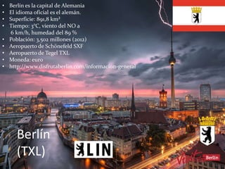 Berlín
(TXL)
• Berlín es la capital de Alemania
• El idioma oficial es el alemán.
• Superficie: 891,8 km²
• Tiempo: 3°C, viento del NO a
6 km/h, humedad del 89 %
• Población: 3,502 millones (2012)
• Aeropuerto de Schönefeld SXF
• Aeropuerto de Tegel TXL
• Moneda: euro
• http://www.disfrutaberlin.com/informacion-general
 
